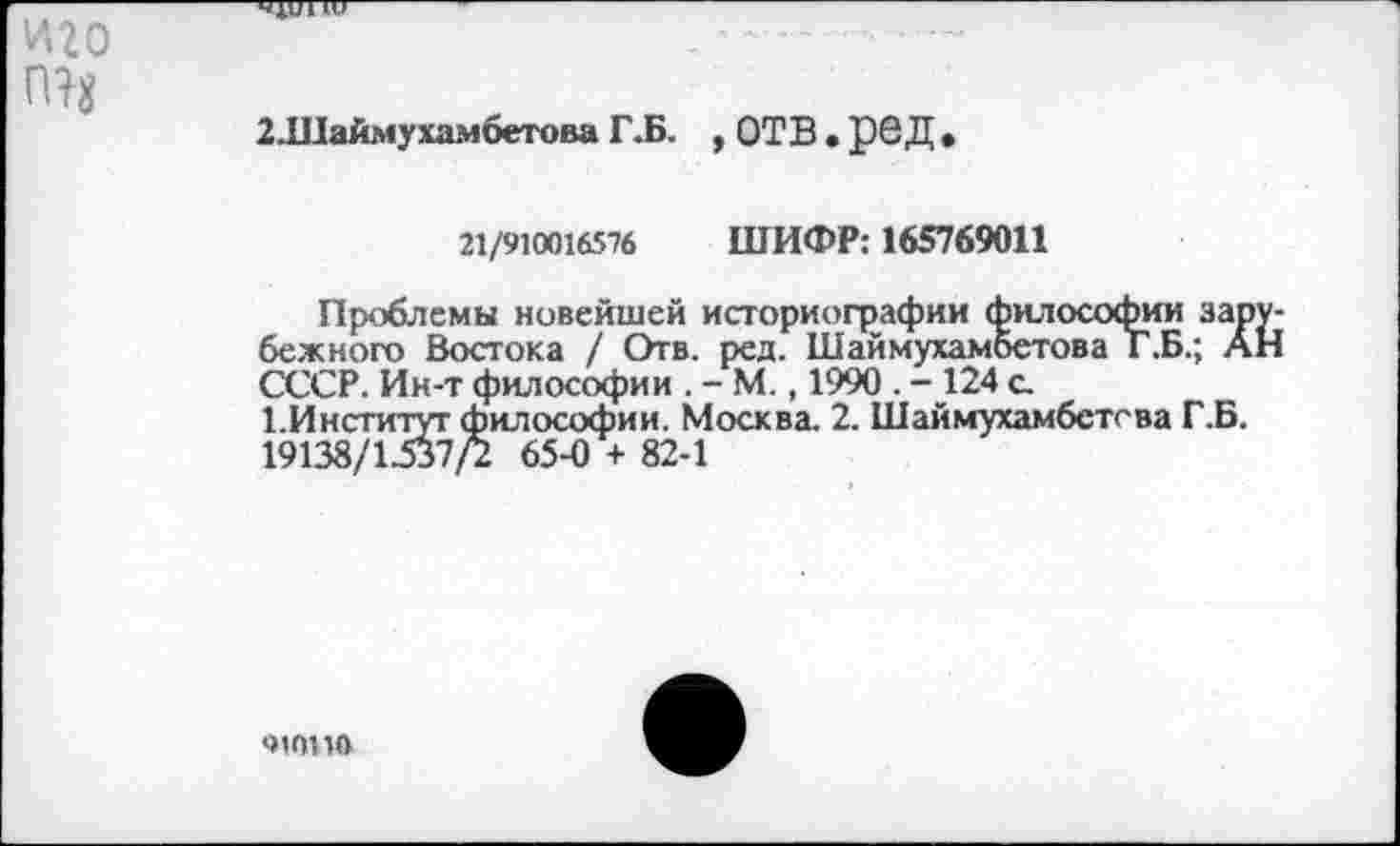 ﻿2.Шаймухамбетова Г.Б. , ОТВ. ре Д •
г\/<пипб5-1(> ШИФР: 165769011
Проблемы новейшей историографии философии зарубежного Востока / Отв. ред. Шаймухамбетова Г.Б.; АН СССР. Ин-т философии . - М., 1990 . - 124 с 1.Институт философии. Москва. 2. Шаймухамбстсва Г.Б. 19138/1537/2 65-0 + 82-1
чюил